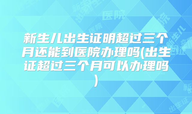 新生儿出生证明超过三个月还能到医院办理吗(出生证超过三个月可以办理吗)