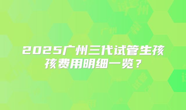 2025广州三代试管生孩孩费用明细一览？