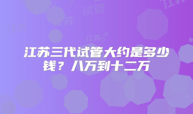 江苏三代试管大约是多少钱？八万到十二万
