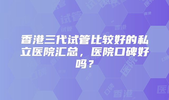 香港三代试管比较好的私立医院汇总,医院口碑好吗?