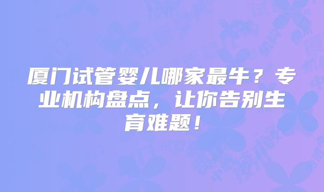 厦门试管婴儿哪家最牛?专业机构盘点,让你告别生育难题!