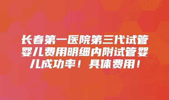 长春第一医院第三代试管婴儿费用明细内附试管婴儿成功率！具体费用！