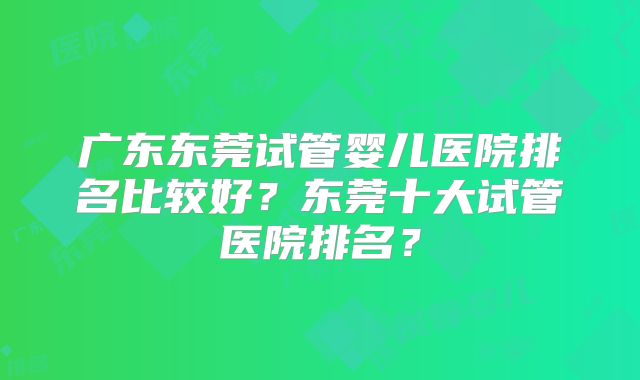 广东东莞试管婴儿医院排名比较好？东莞十大试管医院排名？