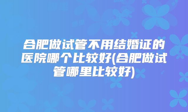合肥做试管不用结婚证的医院哪个比较好(合肥做试管哪里比较好)