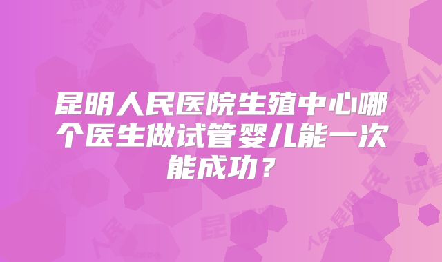 昆明人民医院生殖中心哪个医生做试管婴儿能一次能成功?