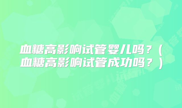 血糖高影响试管婴儿吗?(血糖高影响试管成功吗?)