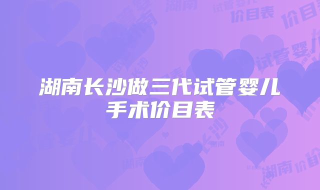 湖南长沙做三代试管婴儿手术价目表