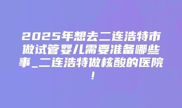 2025年想去二连浩特市做试管婴儿需要准备哪些事_二连浩特做核酸的医院！