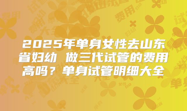 2025年单身女性去山东省妇幼 做三代试管的费用高吗?单身试管明细大全