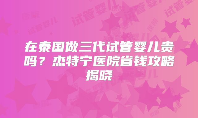 在泰国做三代试管婴儿贵吗？杰特宁医院省钱攻略揭晓