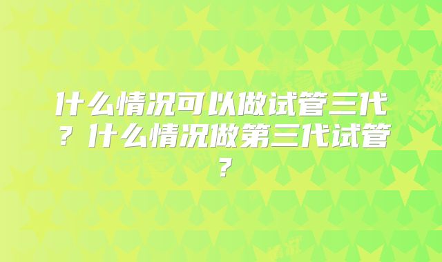 什么情况可以做试管三代?什么情况做第三代试管?