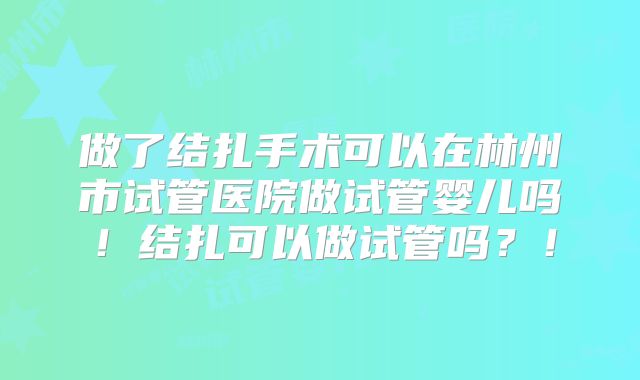 做了结扎手术可以在林州市试管医院做试管婴儿吗!结扎可以做试管吗?!