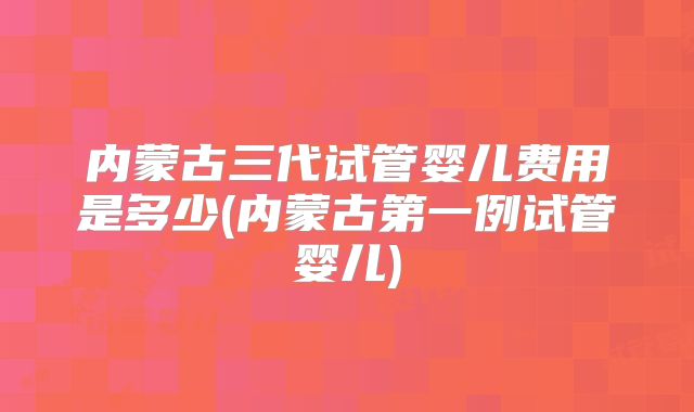 内蒙古三代试管婴儿费用是多少(内蒙古第一例试管婴儿)