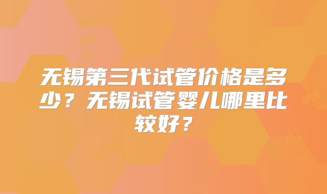 无锡第三代试管价格是多少？无锡试管婴儿哪里比较好？