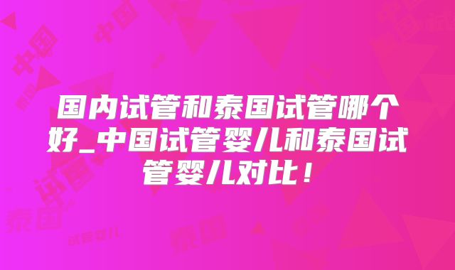 国内试管和泰国试管哪个好_中国试管婴儿和泰国试管婴儿对比!