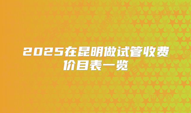 2025在昆明做试管收费价目表一览