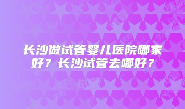 长沙做试管婴儿医院哪家好？长沙试管去哪好？