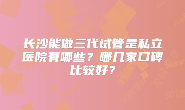 长沙能做三代试管是私立医院有哪些？哪几家口碑比较好？
