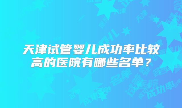 天津试管婴儿成功率比较高的医院有哪些名单?