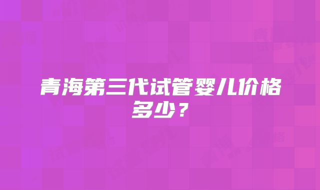 青海第三代试管婴儿价格多少？
