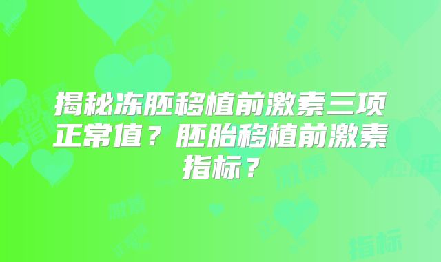 揭秘冻胚移植前激素三项正常值？胚胎移植前激素指标？