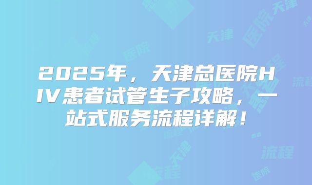 2025年,天津总医院HIV患者试管生子攻略,一站式服务流程详解!