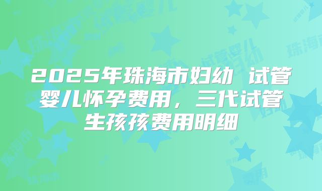 2025年珠海市妇幼 试管婴儿怀孕费用,三代试管生孩孩费用明细