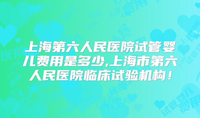 上海第六人民医院试管婴儿费用是多少,上海市第六人民医院临床试验机构!