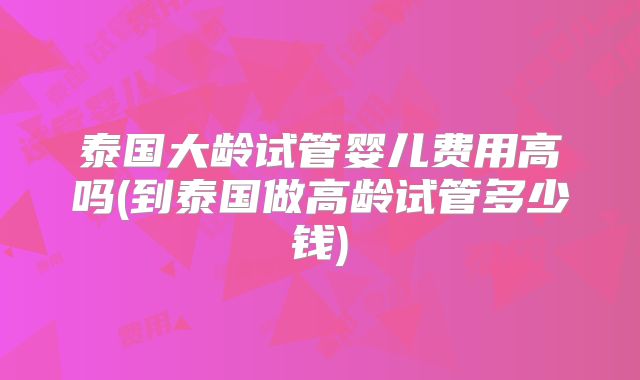 泰国大龄试管婴儿费用高吗(到泰国做高龄试管多少钱)