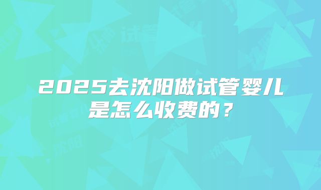 2025去沈阳做试管婴儿是怎么收费的?