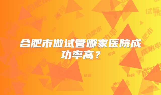 合肥市做试管哪家医院成功率高？