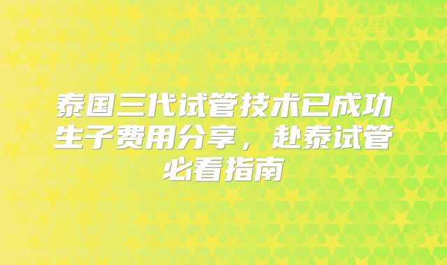 泰国三代试管技术已成功生子费用分享，赴泰试管必看指南