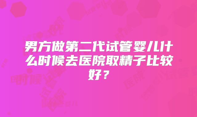 男方做第二代试管婴儿什么时候去医院取精子比较好?