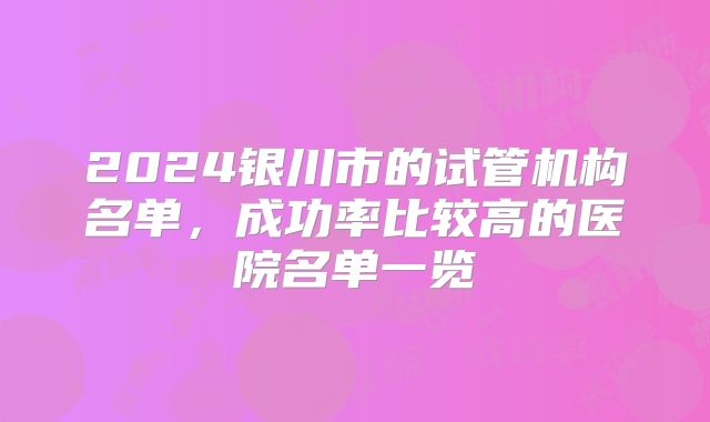 2024银川市的试管机构名单，成功率比较高的医院名单一览