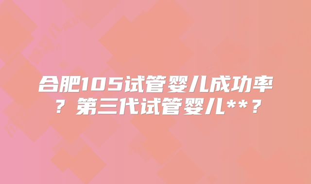 合肥105试管婴儿成功率?第三代试管婴儿**?