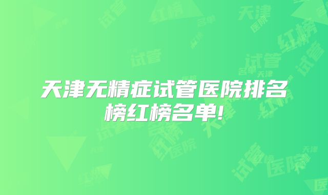 天津无精症试管医院排名榜红榜名单!
