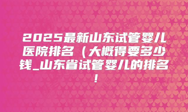 2025最新山东试管婴儿医院排名(大概得要多少钱_山东省试管婴儿的排名!