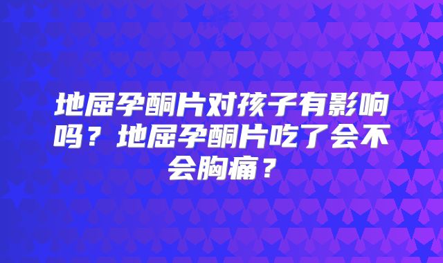 地屈孕酮片对孩子有影响吗?地屈孕酮片吃了会不会胸痛?