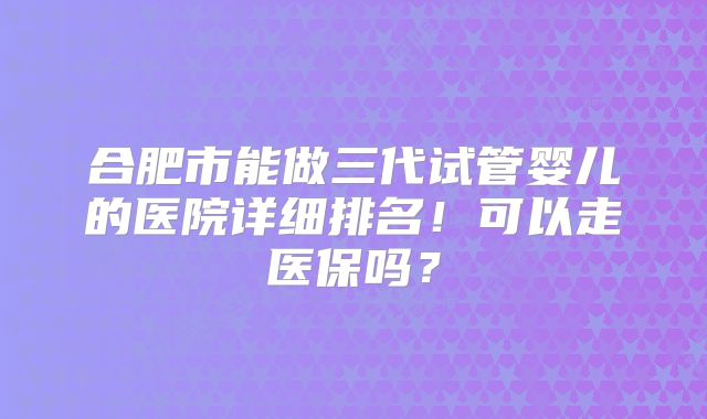合肥市能做三代试管婴儿的医院详细排名!可以走医保吗?