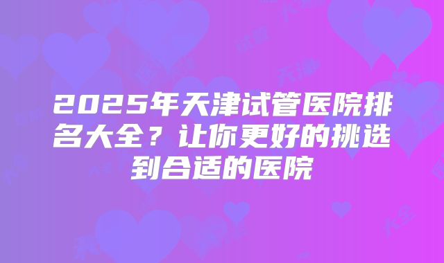 2025年天津试管医院排名大全？让你更好的挑选到合适的医院