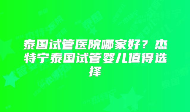 泰国试管医院哪家好?杰特宁泰国试管婴儿值得选择