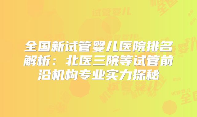 全国新试管婴儿医院排名解析：北医三院等试管前沿机构专业实力探秘