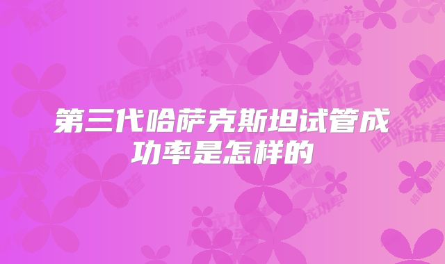 第三代哈萨克斯坦试管成功率是怎样的