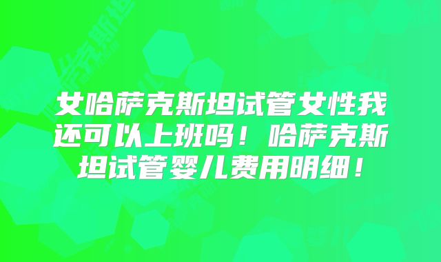 女哈萨克斯坦试管女性我还可以上班吗！哈萨克斯坦试管婴儿费用明细！