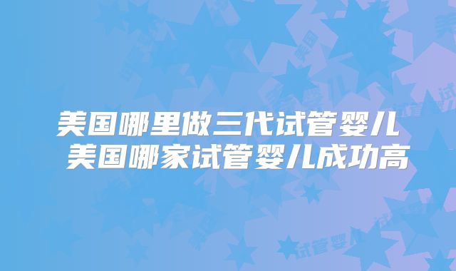 美国哪里做三代试管婴儿 美国哪家试管婴儿成功高