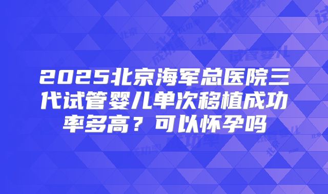 2025北京海军总医院三代试管婴儿单次移植成功率多高？可以怀孕吗
