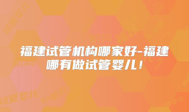福建试管机构哪家好-福建哪有做试管婴儿！