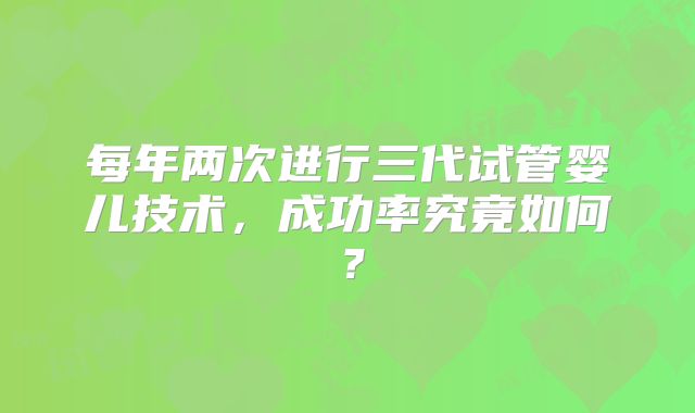 每年两次进行三代试管婴儿技术,成功率究竟如何?