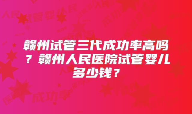 赣州试管三代成功率高吗？赣州人民医院试管婴儿多少钱？