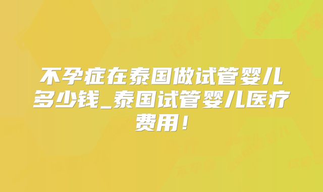 不孕症在泰国做试管婴儿多少钱_泰国试管婴儿医疗费用!
